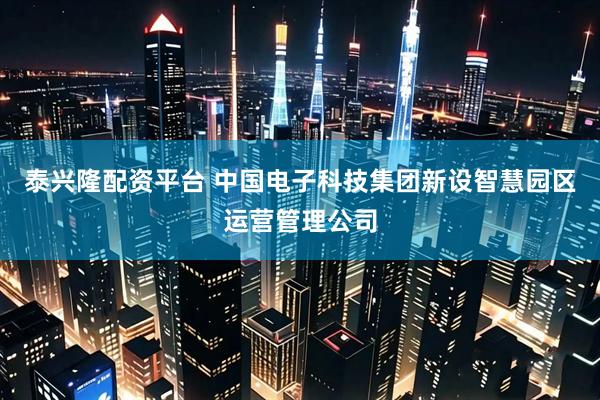 泰兴隆配资平台 中国电子科技集团新设智慧园区运营管理公司