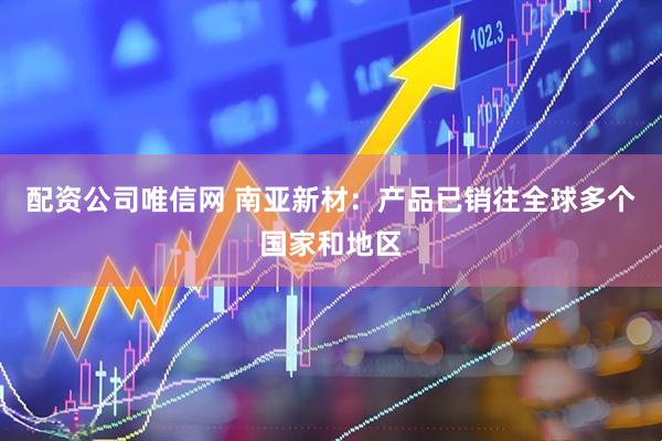 配资公司唯信网 南亚新材：产品已销往全球多个国家和地区