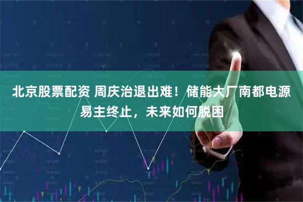 北京股票配资 周庆治退出难！储能大厂南都电源易主终止，未来如何脱困